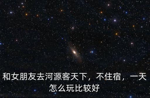 和女朋友去河源客天下，不住宿，一天怎么玩比較好