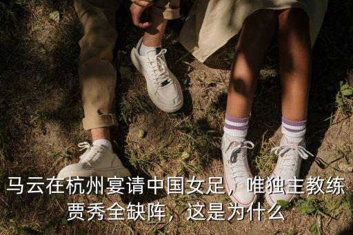 馬云在杭州宴請(qǐng)中國女足，唯獨(dú)主教練賈秀全缺陣，這是為什么