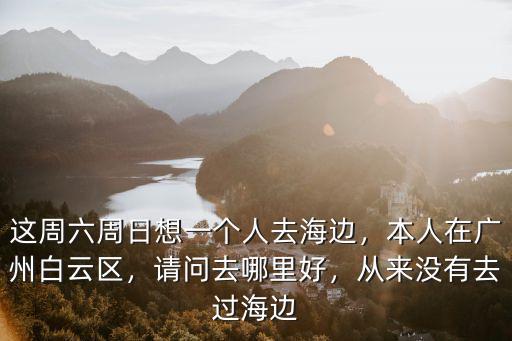 這周六周日想一個人去海邊，本人在廣州白云區(qū)，請問去哪里好，從來沒有去過海邊