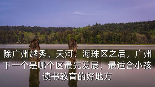 除廣州越秀、天河、海珠區(qū)之后，廣州下一個是哪個區(qū)最先發(fā)展，最適合小孩讀書教育的好地方