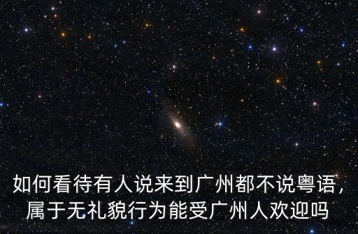 如何看待有人說來到廣州都不說粵語，屬于無禮貌行為能受廣州人歡迎嗎