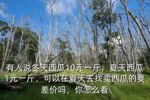 有人說冬天西瓜10元一斤，夏天西瓜1元一斤，可以在夏天去找賣西瓜的要差價嗎，你怎么看