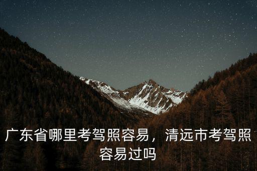 廣東省哪里考駕照容易，清遠市考駕照容易過嗎