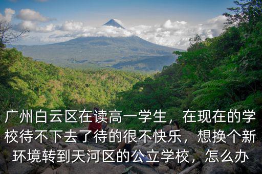廣州白云區在讀高一學生，在現在的學校待不下去了待的很不快樂，想換個新環境轉到天河區的公立學校，怎么辦