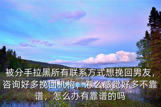 被分手拉黑所有聯系方式想挽回男友，咨詢好多挽回機構，怎么感覺好多不靠譜，怎么辦有靠譜的嗎