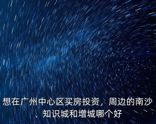 想在廣州中心區(qū)買房投資，周邊的南沙、知識城和增城哪個好