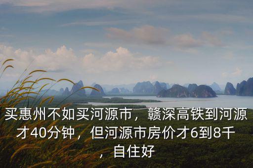 買惠州不如買河源市，贛深高鐵到河源才40分鐘，但河源市房價才6到8千，自住好