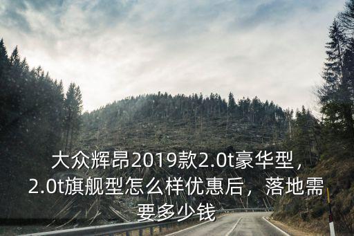 大眾輝昂2019款2.0t豪華型，2.0t旗艦型怎么樣優惠后，落地需要多少錢