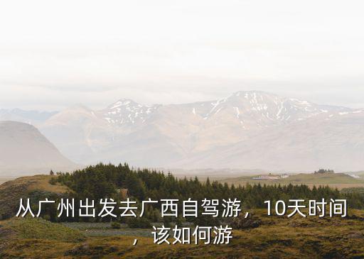 從廣州出發去廣西自駕游，10天時間，該如何游
