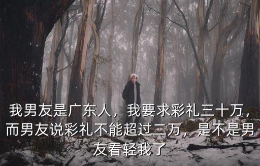 我男友是廣東人，我要求彩禮三十萬，而男友說彩禮不能超過二萬，是不是男友看輕我了
