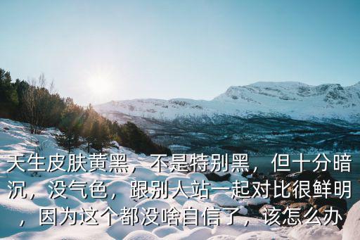 天生皮膚黃黑，不是特別黑，但十分暗沉，沒氣色，跟別人站一起對比很鮮明，因為這個都沒啥自信了，該怎么辦