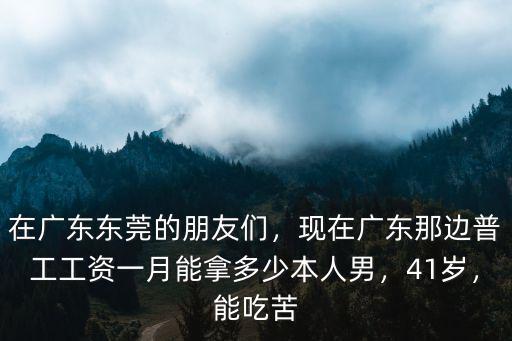 在廣東東莞的朋友們，現(xiàn)在廣東那邊普工工資一月能拿多少本人男，41歲，能吃苦