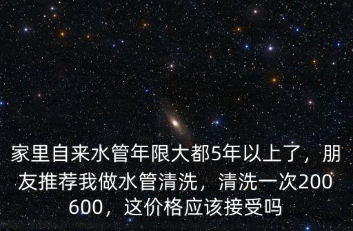 家里自來水管年限大都5年以上了，朋友推薦我做水管清洗，清洗一次200600，這價格應該接受嗎