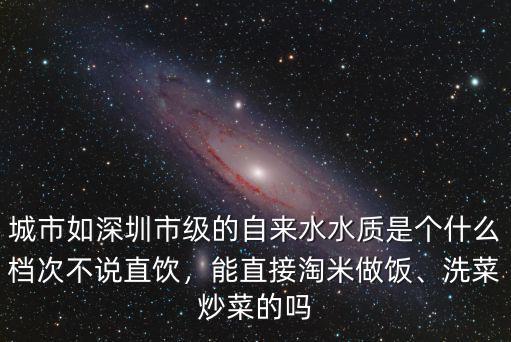 城市如深圳市級的自來水水質是個什么檔次不說直飲，能直接淘米做飯、洗菜炒菜的嗎