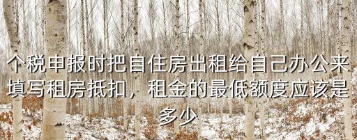個稅申報時把自住房出租給自己辦公來填寫租房抵扣，租金的最低額度應該是多少
