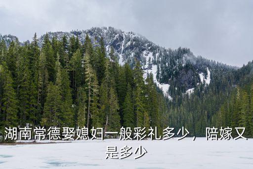 湖南常德娶媳婦一般彩禮多少，陪嫁又是多少