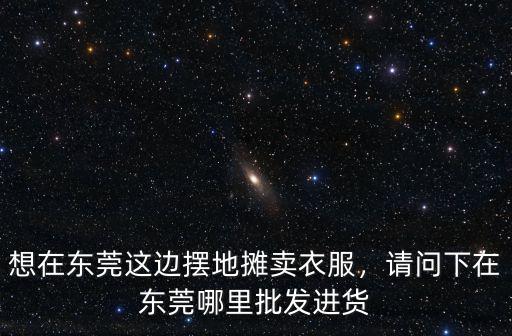 東莞哪里批發印衣服材料,請問下在東莞哪里批發進貨
