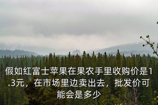 假如紅富士蘋果在果農(nóng)手里收購價(jià)是1.3元，在市場(chǎng)里邊賣出去，批發(fā)價(jià)可能會(huì)是多少