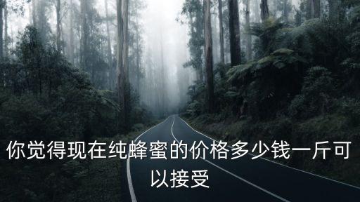 你覺得現(xiàn)在純蜂蜜的價格多少錢一斤可以接受