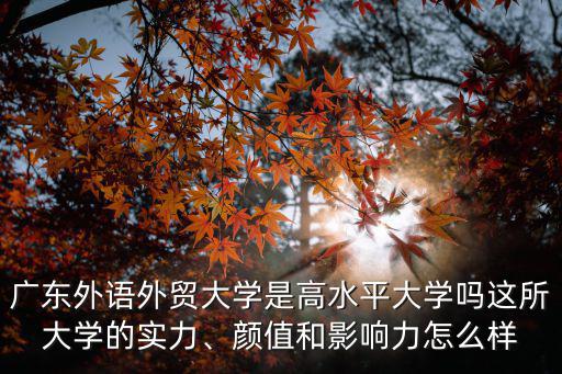 廣東外語外貿大學是高水平大學嗎這所大學的實力、顏值和影響力怎么樣