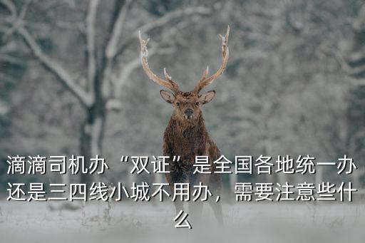 滴滴司機辦“雙證”是全國各地統一辦還是三四線小城不用辦，需要注意些什么