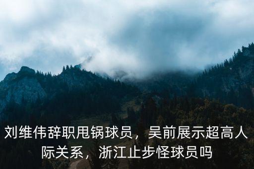 劉維偉辭職甩鍋球員，吳前展示超高人際關系，浙江止步怪球員嗎