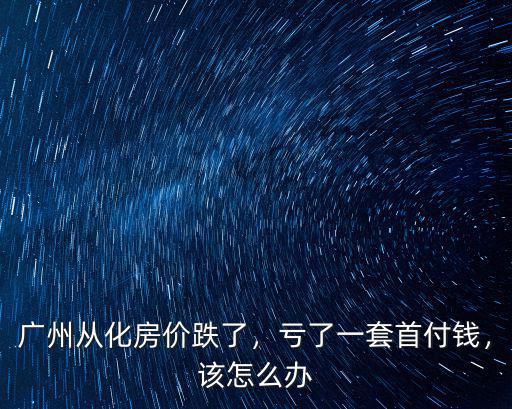 廣州從化房價跌了，虧了一套首付錢，該怎么辦