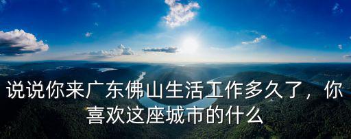 說說你來廣東佛山生活工作多久了，你喜歡這座城市的什么