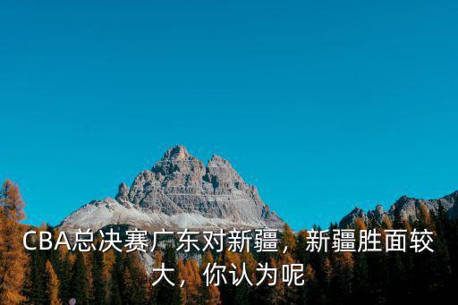 CBA總決賽廣東對新疆，新疆勝面較大，你認為呢