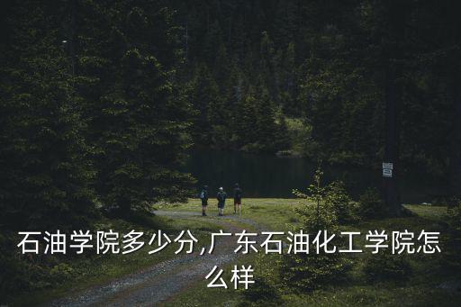 廣東石油學院多少分,廣東石油化工學院怎么樣