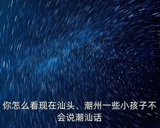 你怎么看現在汕頭、潮州一些小孩子不會說潮汕話