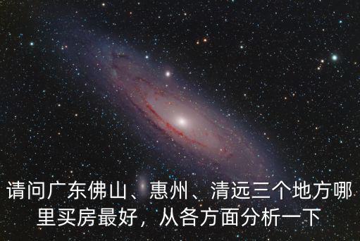 請(qǐng)問(wèn)廣東佛山、惠州、清遠(yuǎn)三個(gè)地方哪里買房最好，從各方面分析一下