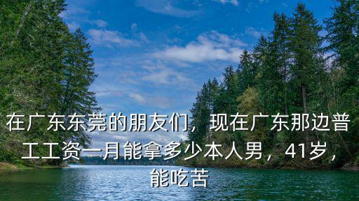 在廣東東莞的朋友們，現在廣東那邊普工工資一月能拿多少本人男，41歲，能吃苦