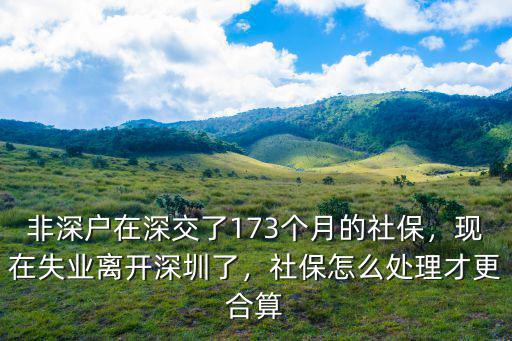 非深戶在深交了173個月的社保，現在失業離開深圳了，社保怎么處理才更合算