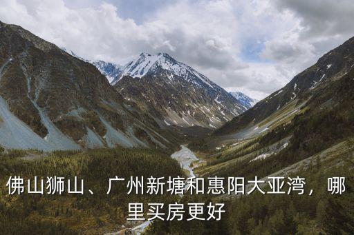 佛山獅山、廣州新塘和惠陽大亞灣，哪里買房更好