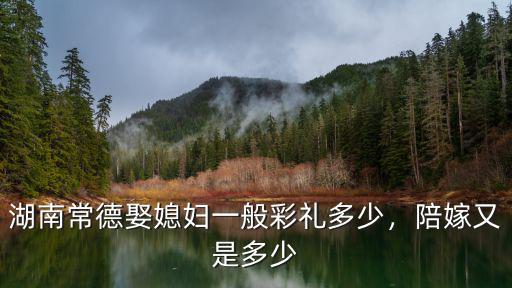 湖南常德娶媳婦一般彩禮多少，陪嫁又是多少