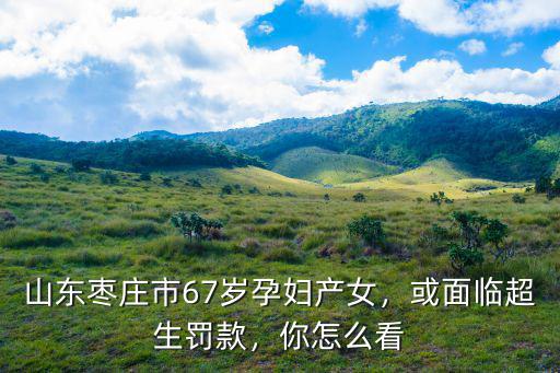 山東棗莊市67歲孕婦產女，或面臨超生罰款，你怎么看