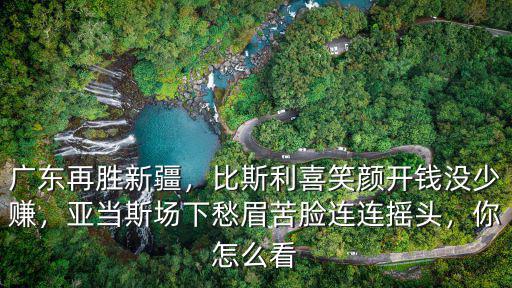 廣東再勝新疆，比斯利喜笑顏開(kāi)錢(qián)沒(méi)少賺，亞當(dāng)斯場(chǎng)下愁眉苦臉連連搖頭，你怎么看