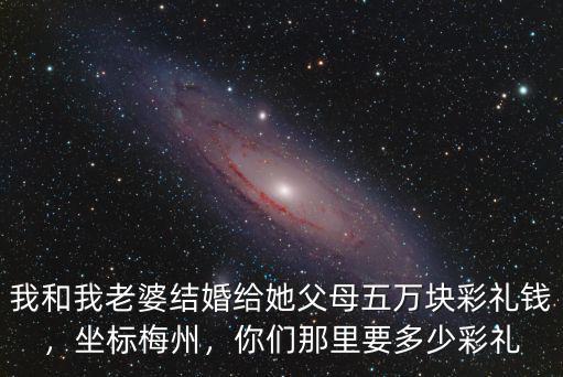 我和我老婆結婚給她父母五萬塊彩禮錢，坐標梅州，你們那里要多少彩禮