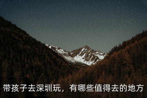 在深圳帶小孩去哪里玩長見識,有哪些值得去的地方