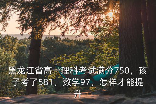 黑龍江省高一理科考試滿分750，孩子考了581，數學97，怎樣才能提升