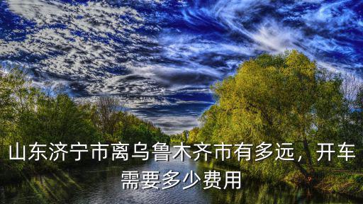 山東濟寧市離烏魯木齊市有多遠，開車需要多少費用