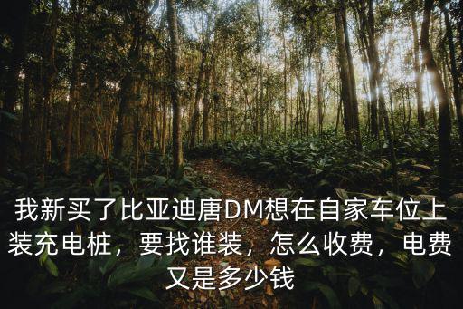 我新買了比亞迪唐DM想在自家車位上裝充電樁，要找誰裝，怎么收費，電費又是多少錢
