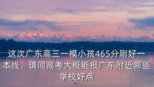 這次廣東高三一模小孩465分剛好一本線，請(qǐng)問(wèn)高考大概能報(bào)廣東附近哪些學(xué)校好點(diǎn)