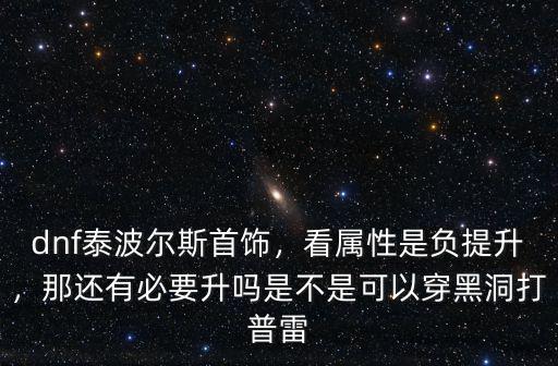 dnf泰波爾斯首飾，看屬性是負提升，那還有必要升嗎是不是可以穿黑洞打普雷