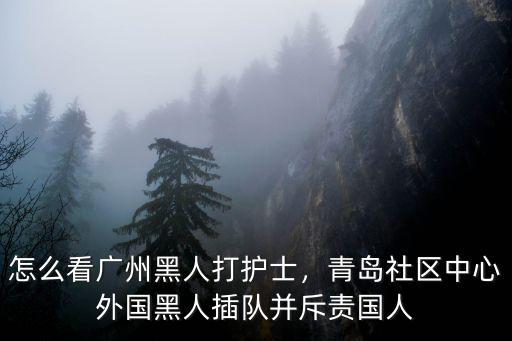 怎么看廣州黑人打護士，青島社區中心外國黑人插隊并斥責國人