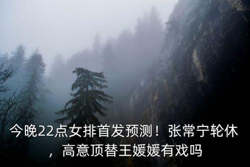 今晚22點女排首發預測！張常寧輪休，高意頂替王媛媛有戲嗎