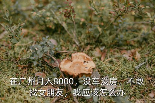 在廣州月入8000，沒車沒房，不敢找女朋友，我應該怎么辦