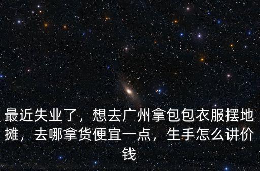 最近失業(yè)了，想去廣州拿包包衣服擺地攤，去哪拿貨便宜一點，生手怎么講價錢