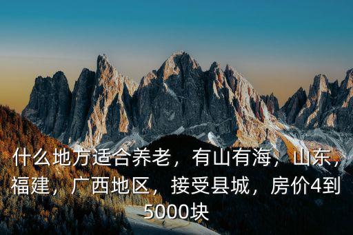 什么地方適合養老，有山有海，山東，福建，廣西地區，接受縣城，房價4到5000塊